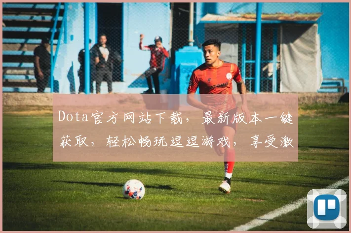 Dota官方网站下载，最新版本一键获取，轻松畅玩逗逗游戏，享受激情对战