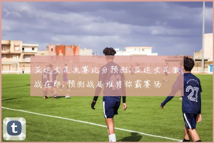 亚运女足决赛比分预测,亚运女足激战在即,预测战局谁将称霸赛场
